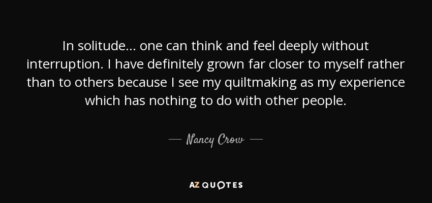 In solitude... one can think and feel deeply without interruption. I have definitely grown far closer to myself rather than to others because I see my quiltmaking as my experience which has nothing to do with other people. - Nancy Crow