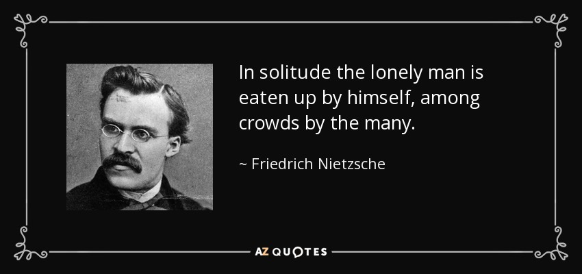In solitude the lonely man is eaten up by himself, among crowds by the many. - Friedrich Nietzsche