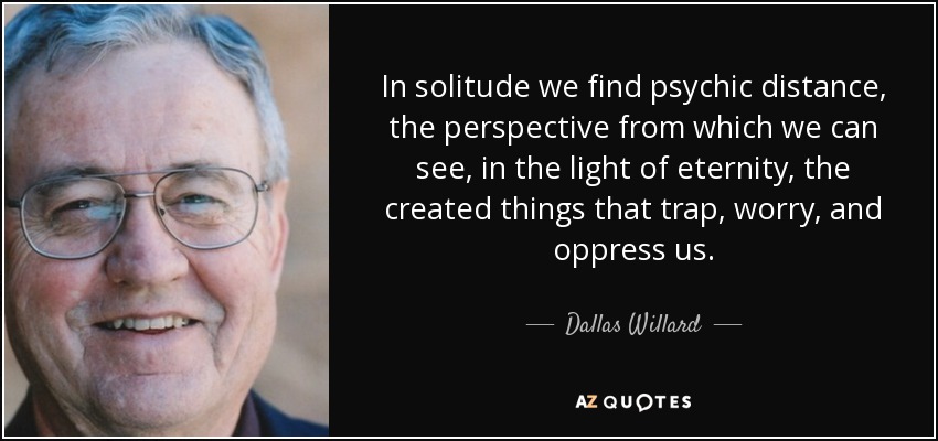 In solitude we find psychic distance, the perspective from which we can see, in the light of eternity, the created things that trap, worry, and oppress us. - Dallas Willard