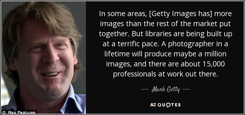 In some areas, [Getty Images has] more images than the rest of the market put together. But libraries are being built up at a terrific pace. A photographer in a lifetime will produce maybe a million images, and there are about 15,000 professionals at work out there. - Mark Getty