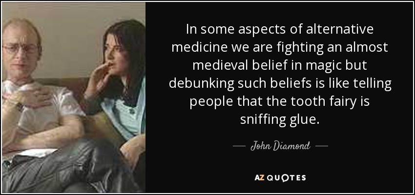 In some aspects of alternative medicine we are fighting an almost medieval belief in magic but debunking such beliefs is like telling people that the tooth fairy is sniffing glue. - John Diamond