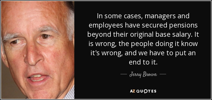 In some cases, managers and employees have secured pensions beyond their original base salary. It is wrong, the people doing it know it's wrong, and we have to put an end to it. - Jerry Brown