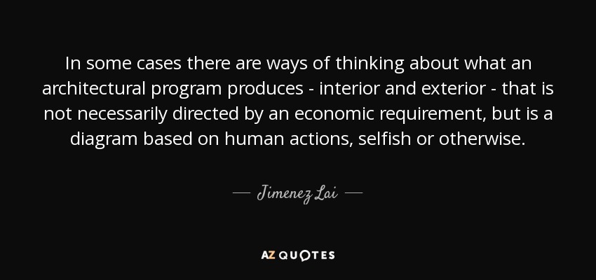 In some cases there are ways of thinking about what an architectural program produces - interior and exterior - that is not necessarily directed by an economic requirement, but is a diagram based on human actions, selfish or otherwise. - Jimenez Lai