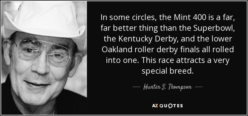 In some circles, the Mint 400 is a far, far better thing than the Superbowl, the Kentucky Derby, and the lower Oakland roller derby finals all rolled into one. This race attracts a very special breed. - Hunter S. Thompson