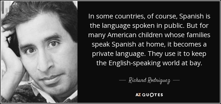 In some countries, of course, Spanish is the language spoken in public. But for many American children whose families speak Spanish at home, it becomes a private language. They use it to keep the English-speaking world at bay. - Richard Rodriguez