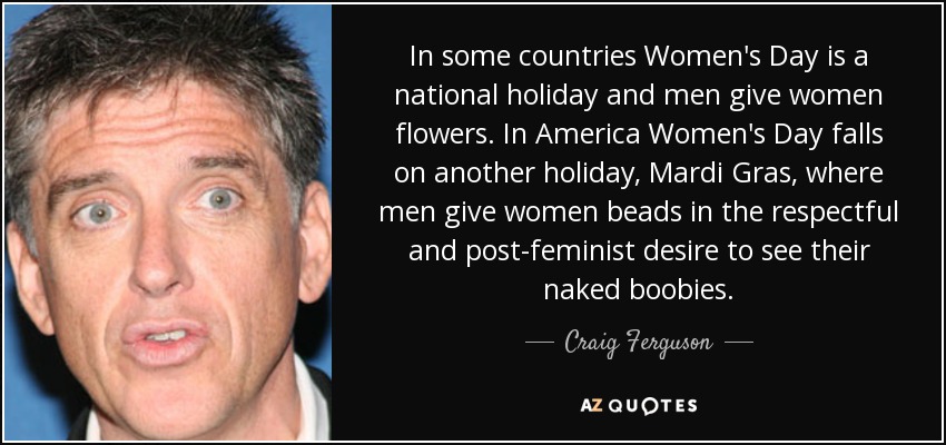 In some countries Women's Day is a national holiday and men give women flowers. In America Women's Day falls on another holiday, Mardi Gras, where men give women beads in the respectful and post-feminist desire to see their naked boobies. - Craig Ferguson