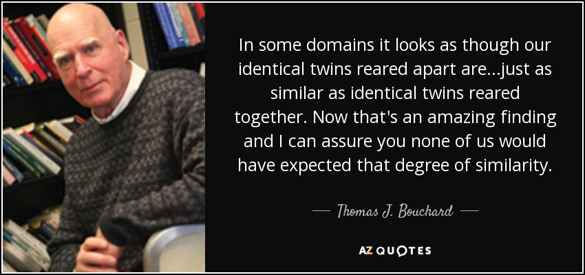 In some domains it looks as though our identical twins reared apart are...just as similar as identical twins reared together. Now that's an amazing finding and I can assure you none of us would have expected that degree of similarity. - Thomas J. Bouchard, Jr.