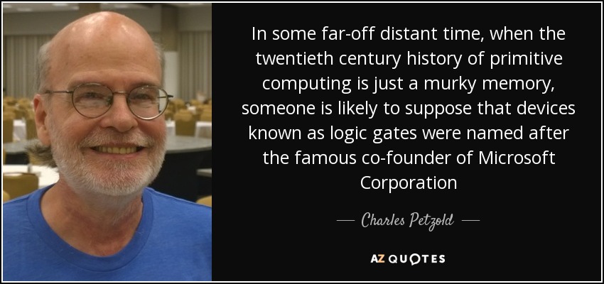 In some far-off distant time, when the twentieth century history of primitive computing is just a murky memory, someone is likely to suppose that devices known as logic gates were named after the famous co-founder of Microsoft Corporation - Charles Petzold