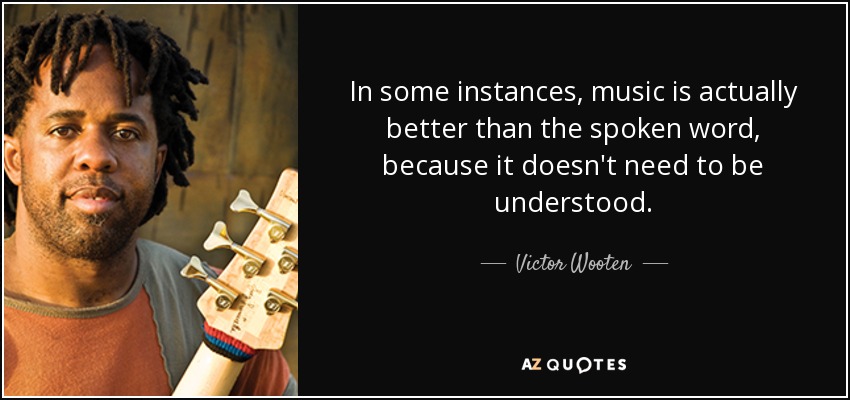 In some instances, music is actually better than the spoken word, because it doesn't need to be understood. - Victor Wooten