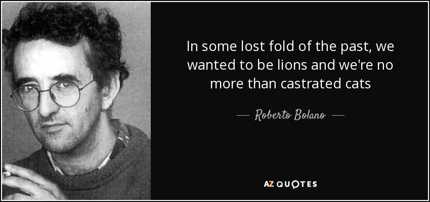 In some lost fold of the past, we wanted to be lions and we're no more than castrated cats - Roberto Bolano