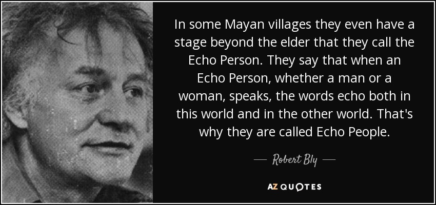 In some Mayan villages they even have a stage beyond the elder that they call the Echo Person. They say that when an Echo Person, whether a man or a woman, speaks, the words echo both in this world and in the other world. That's why they are called Echo People. - Robert Bly