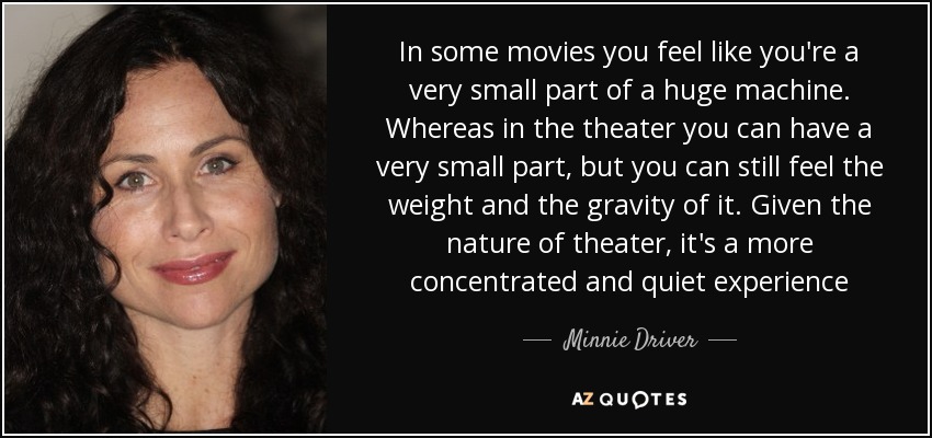 In some movies you feel like you're a very small part of a huge machine. Whereas in the theater you can have a very small part, but you can still feel the weight and the gravity of it. Given the nature of theater, it's a more concentrated and quiet experience - Minnie Driver