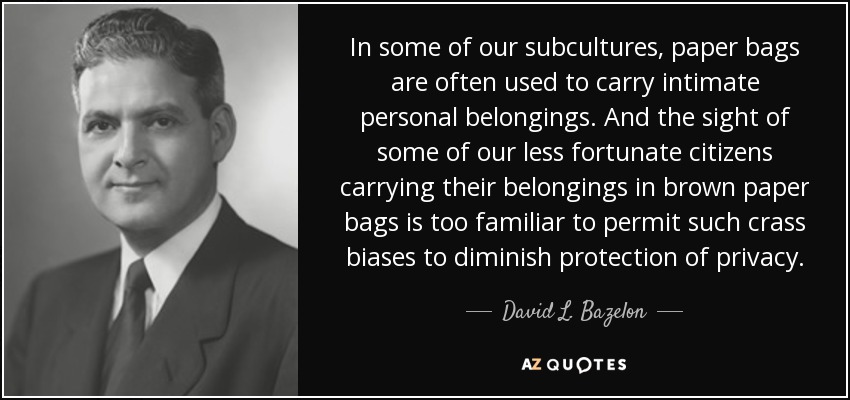 In some of our subcultures, paper bags are often used to carry intimate personal belongings. And the sight of some of our less fortunate citizens carrying their belongings in brown paper bags is too familiar to permit such crass biases to diminish protection of privacy. - David L. Bazelon