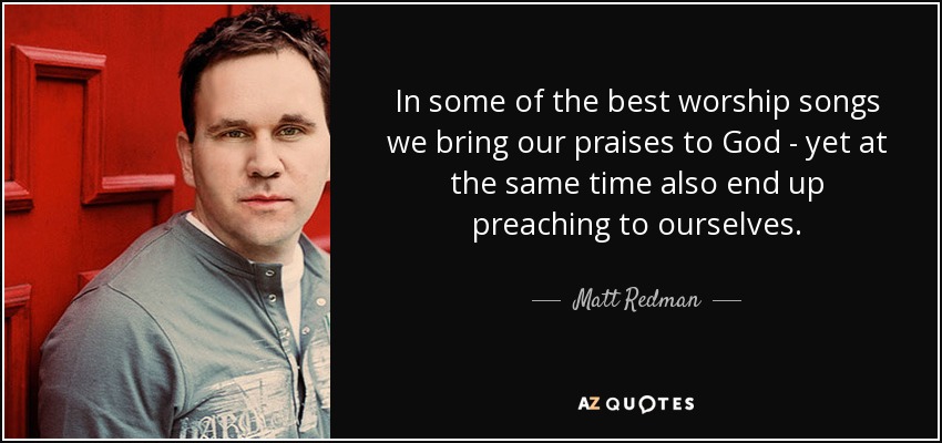 In some of the best worship songs we bring our praises to God - yet at the same time also end up preaching to ourselves. - Matt Redman