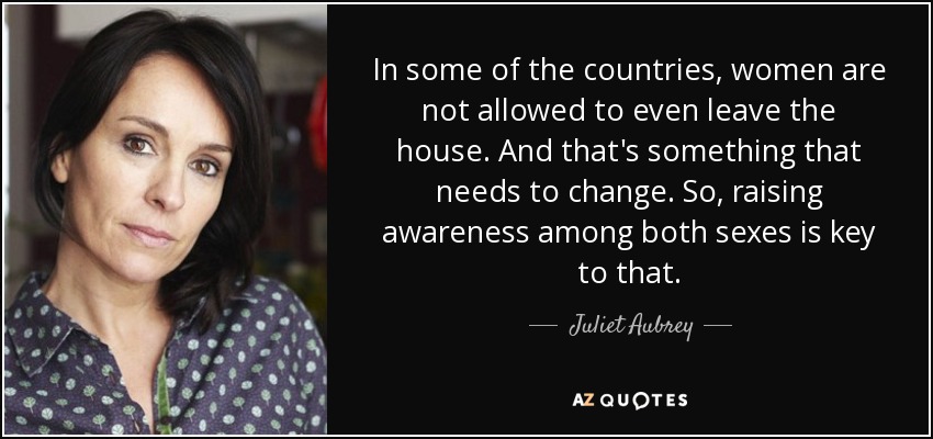 In some of the countries, women are not allowed to even leave the house. And that's something that needs to change. So, raising awareness among both sexes is key to that. - Juliet Aubrey