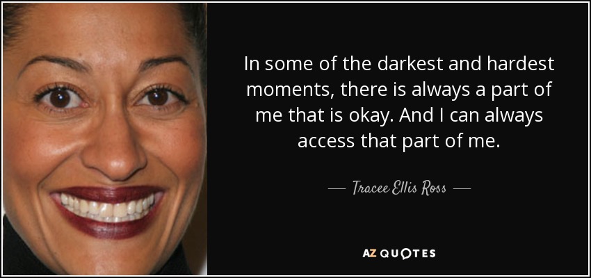 In some of the darkest and hardest moments, there is always a part of me that is okay. And I can always access that part of me. - Tracee Ellis Ross