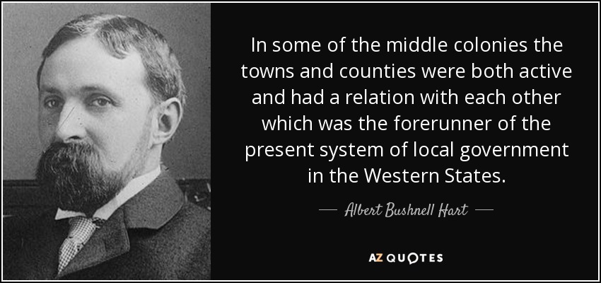 In some of the middle colonies the towns and counties were both active and had a relation with each other which was the forerunner of the present system of local government in the Western States. - Albert Bushnell Hart