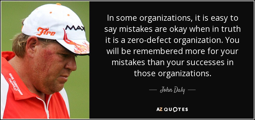 In some organizations, it is easy to say mistakes are okay when in truth it is a zero-defect organization. You will be remembered more for your mistakes than your successes in those organizations. - John Daly