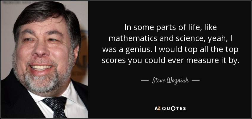 In some parts of life, like mathematics and science, yeah, I was a genius. I would top all the top scores you could ever measure it by. - Steve Wozniak