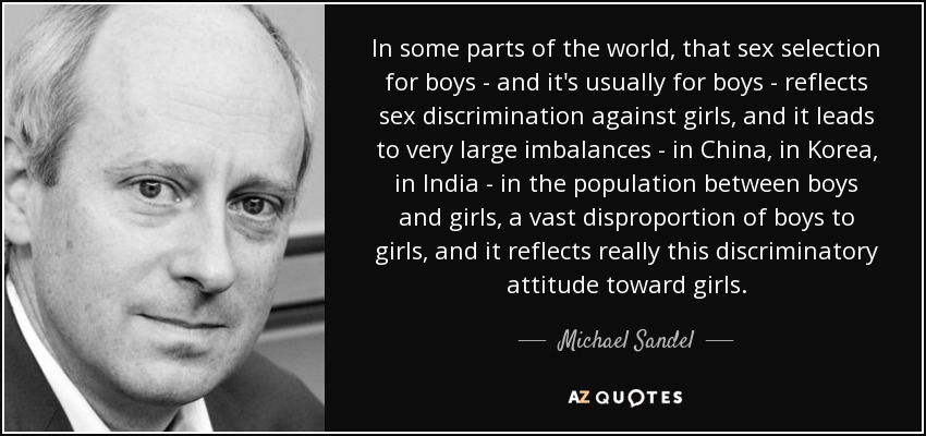 In some parts of the world, that sex selection for boys - and it's usually for boys - reflects sex discrimination against girls, and it leads to very large imbalances - in China, in Korea, in India - in the population between boys and girls, a vast disproportion of boys to girls, and it reflects really this discriminatory attitude toward girls. - Michael Sandel