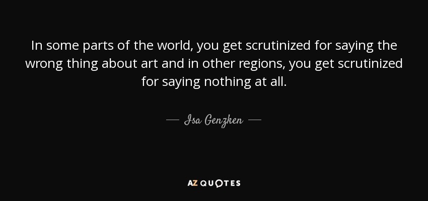 In some parts of the world, you get scrutinized for saying the wrong thing about art and in other regions, you get scrutinized for saying nothing at all. - Isa Genzken