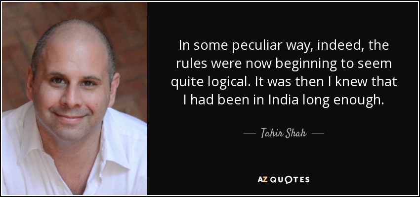 In some peculiar way, indeed, the rules were now beginning to seem quite logical. It was then I knew that I had been in India long enough. - Tahir Shah
