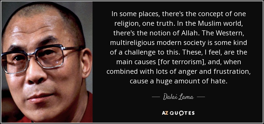 In some places, there's the concept of one religion, one truth. In the Muslim world, there's the notion of Allah. The Western, multireligious modern society is some kind of a challenge to this. These, I feel, are the main causes [for terrorism], and, when combined with lots of anger and frustration, cause a huge amount of hate. - Dalai Lama