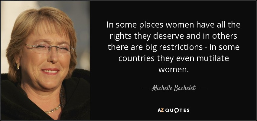 In some places women have all the rights they deserve and in others there are big restrictions - in some countries they even mutilate women. - Michelle Bachelet