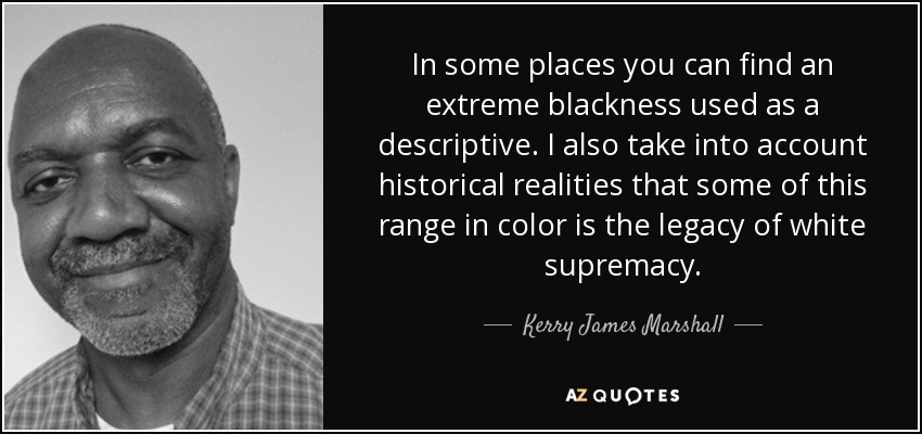 In some places you can find an extreme blackness used as a descriptive. I also take into account historical realities that some of this range in color is the legacy of white supremacy. - Kerry James Marshall