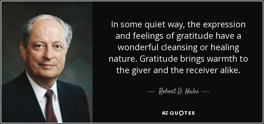 In some quiet way, the expression and feelings of gratitude have a wonderful cleansing or healing nature. Gratitude brings warmth to the giver and the receiver alike. - Robert D. Hales