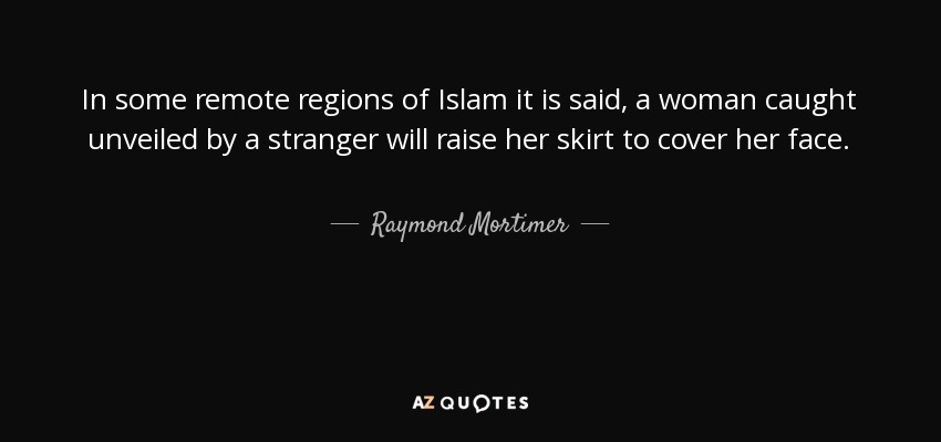In some remote regions of Islam it is said, a woman caught unveiled by a stranger will raise her skirt to cover her face. - Raymond Mortimer