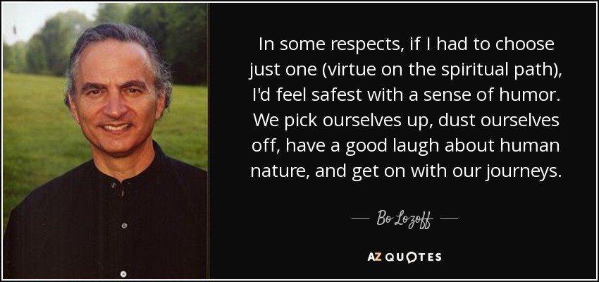 In some respects, if I had to choose just one (virtue on the spiritual path), I'd feel safest with a sense of humor. We pick ourselves up, dust ourselves off, have a good laugh about human nature, and get on with our journeys. - Bo Lozoff