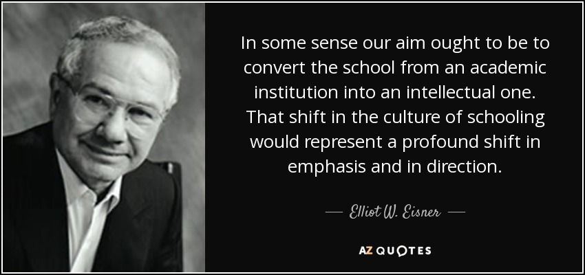 In some sense our aim ought to be to convert the school from an academic institution into an intellectual one. That shift in the culture of schooling would represent a profound shift in emphasis and in direction. - Elliot W. Eisner