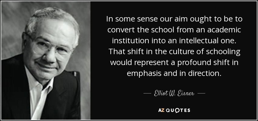 In some sense our aim ought to be to convert the school from an academic institution into an intellectual one. That shift in the culture of schooling would represent a profound shift in emphasis and in direction. - Elliot W. Eisner