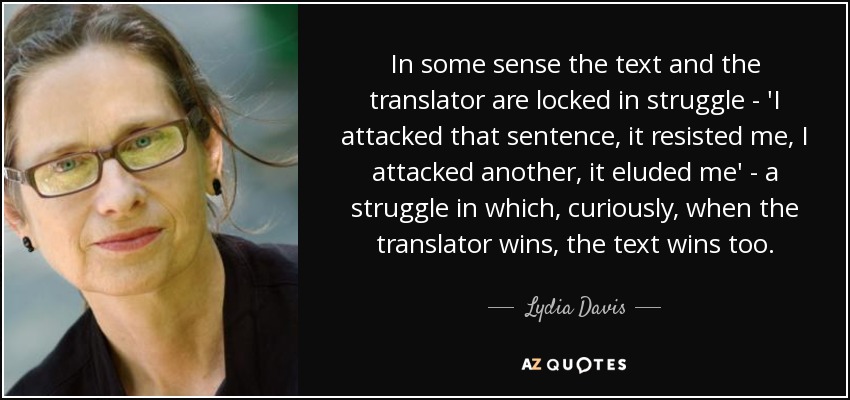 In some sense the text and the translator are locked in struggle - 'I attacked that sentence, it resisted me, I attacked another, it eluded me' - a struggle in which, curiously, when the translator wins, the text wins too. - Lydia Davis