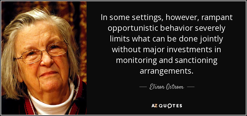In some settings, however, rampant opportunistic behavior severely limits what can be done jointly without major investments in monitoring and sanctioning arrangements. - Elinor Ostrom
