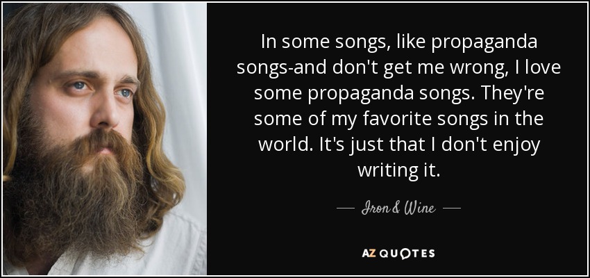 In some songs, like propaganda songs-and don't get me wrong, I love some propaganda songs. They're some of my favorite songs in the world. It's just that I don't enjoy writing it. - Iron & Wine