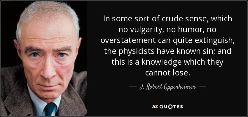 In some sort of crude sense, which no vulgarity, no humor, no overstatement can quite extinguish, the physicists have known sin; and this is a knowledge which they cannot lose. - J. Robert Oppenheimer