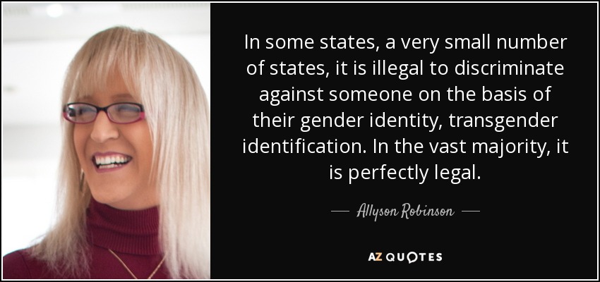 In some states, a very small number of states, it is illegal to discriminate against someone on the basis of their gender identity, transgender identification. In the vast majority, it is perfectly legal. - Allyson Robinson