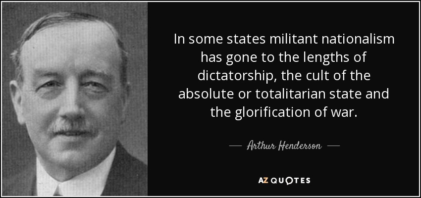 In some states militant nationalism has gone to the lengths of dictatorship, the cult of the absolute or totalitarian state and the glorification of war. - Arthur Henderson