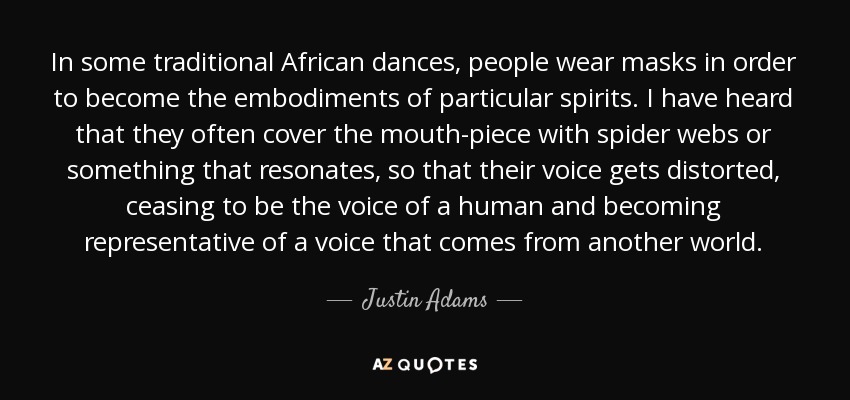 In some traditional African dances, people wear masks in order to become the embodiments of particular spirits. I have heard that they often cover the mouth-piece with spider webs or something that resonates, so that their voice gets distorted, ceasing to be the voice of a human and becoming representative of a voice that comes from another world. - Justin Adams