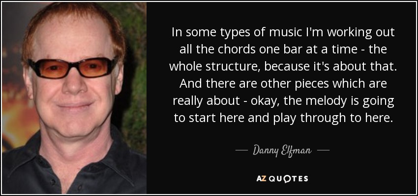 In some types of music I'm working out all the chords one bar at a time - the whole structure, because it's about that. And there are other pieces which are really about - okay, the melody is going to start here and play through to here. - Danny Elfman