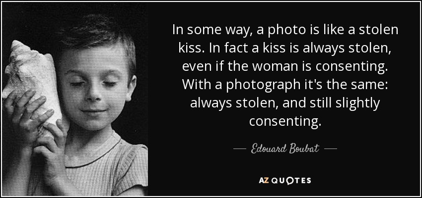 In some way, a photo is like a stolen kiss. In fact a kiss is always stolen, even if the woman is consenting. With a photograph it's the same: always stolen, and still slightly consenting. - Edouard Boubat