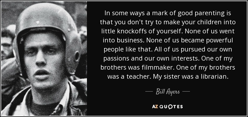 In some ways a mark of good parenting is that you don't try to make your children into little knockoffs of yourself. None of us went into business. None of us became powerful people like that. All of us pursued our own passions and our own interests. One of my brothers was filmmaker. One of my brothers was a teacher. My sister was a librarian. - Bill Ayers