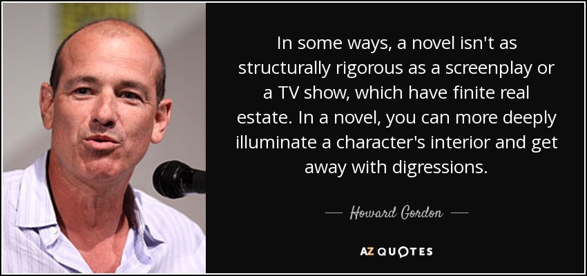 In some ways, a novel isn't as structurally rigorous as a screenplay or a TV show, which have finite real estate. In a novel, you can more deeply illuminate a character's interior and get away with digressions. - Howard Gordon