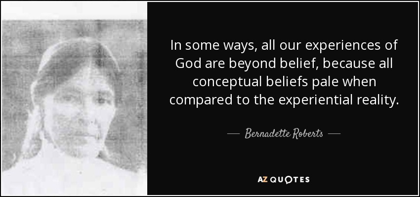 In some ways, all our experiences of God are beyond belief, because all conceptual beliefs pale when compared to the experiential reality. - Bernadette Roberts