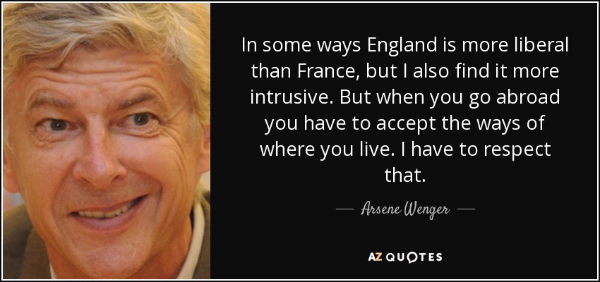 In some ways England is more liberal than France, but I also find it more intrusive. But when you go abroad you have to accept the ways of where you live. I have to respect that. - Arsene Wenger