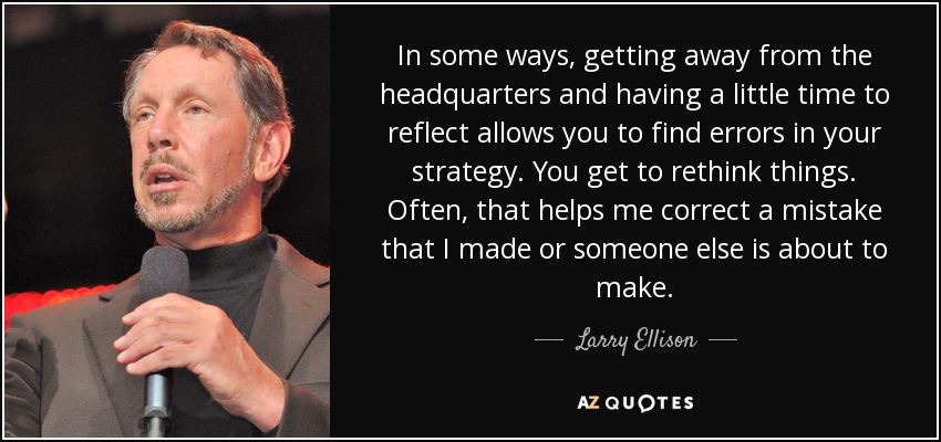 In some ways, getting away from the headquarters and having a little time to reflect allows you to find errors in your strategy. You get to rethink things. Often, that helps me correct a mistake that I made or someone else is about to make. - Larry Ellison