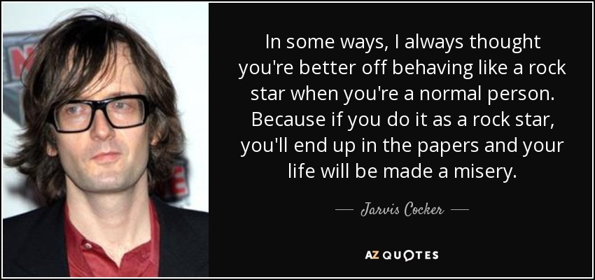 In some ways, I always thought you're better off behaving like a rock star when you're a normal person. Because if you do it as a rock star, you'll end up in the papers and your life will be made a misery. - Jarvis Cocker