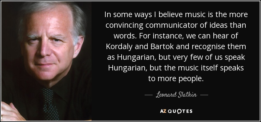 In some ways I believe music is the more convincing communicator of ideas than words. For instance, we can hear of Kordaly and Bartok and recognise them as Hungarian, but very few of us speak Hungarian, but the music itself speaks to more people. - Leonard Slatkin